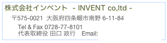 株式会社インベント  - INVENT co,ltd -     〒575-0021  大阪府四条畷市南野 6-11-84          Tel & Fax 0728-77-8101 
        代表取締役 田口 政行　Email:taguchi12p@gmail.com 